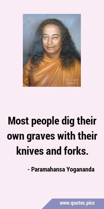 Most people dig their own graves with their knives and …