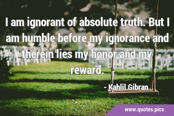 I am ignorant of absolute truth. But I am humble before my ignorance and therein lies my honor and …