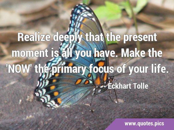 Realize deeply that the present moment is all you have. Make the 