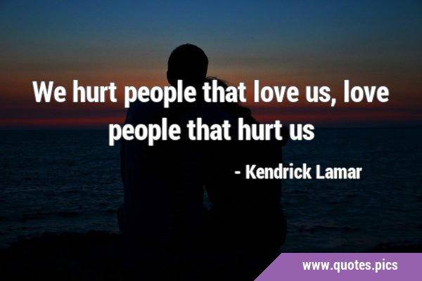 We hurt people that love us, love people that hurt …