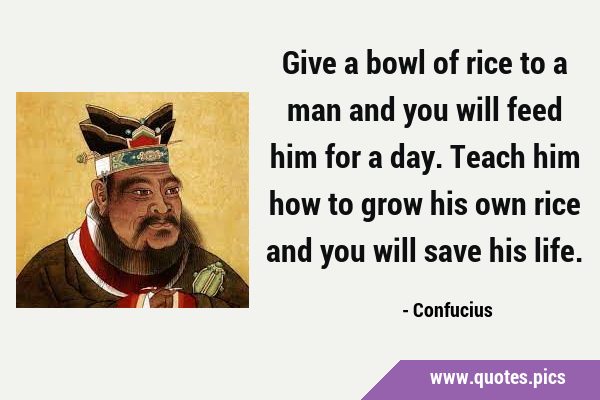 Give a bowl of rice to a man and you will feed him for a day. Teach him how to grow his own rice …