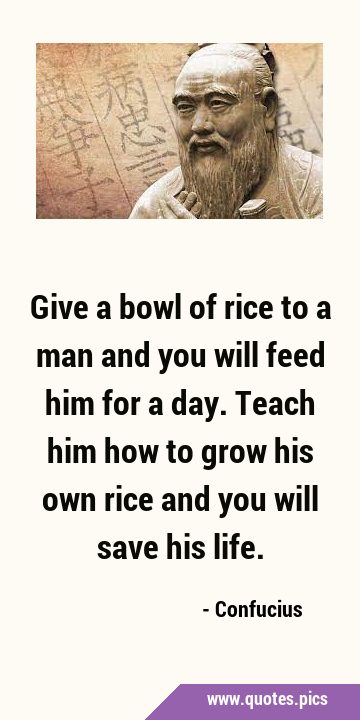 Give a bowl of rice to a man and you will feed him for a day. Teach him how to grow his own rice …