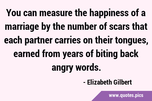You can measure the happiness of a marriage by the number of scars that each partner carries on …