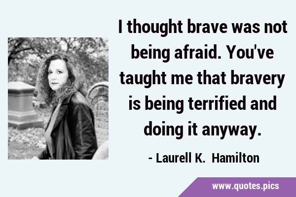 I thought brave was not being afraid. You've taught me that bravery is being terrified and doing it …