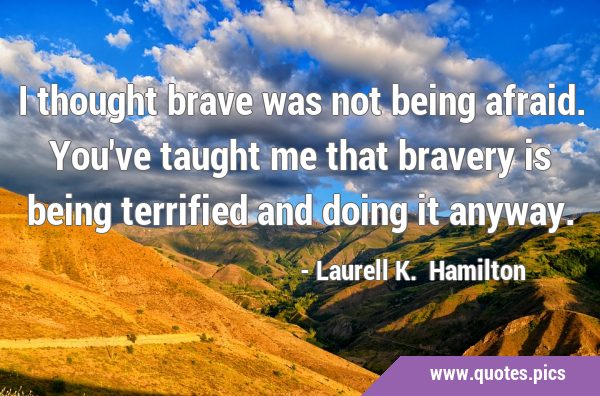 I thought brave was not being afraid. You've taught me that bravery is being terrified and doing it …