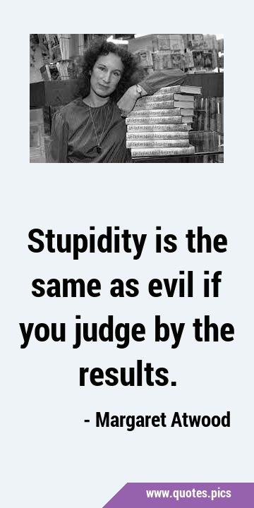 Stupidity is the same as evil if you judge by the …