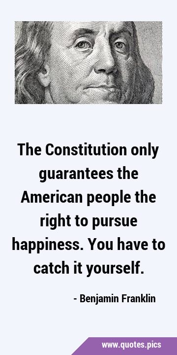 The Constitution only guarantees the American people the right to pursue happiness. You have to …