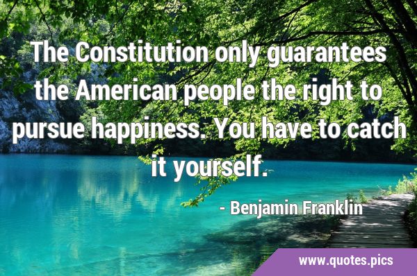 The Constitution only guarantees the American people the right to pursue happiness. You have to …
