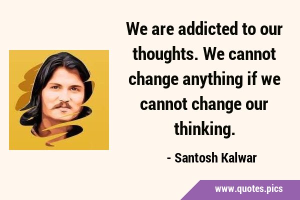 We are addicted to our thoughts. We cannot change anything if we cannot change our …
