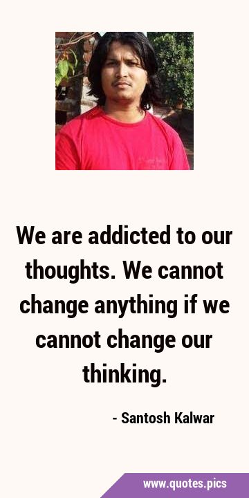 We are addicted to our thoughts. We cannot change anything if we cannot change our …