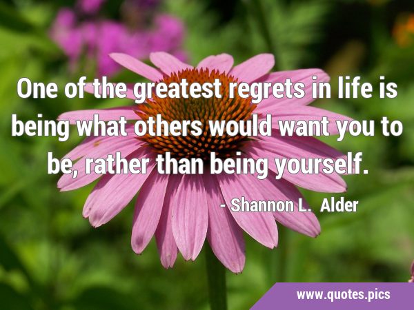One of the greatest regrets in life is being what others would want you to be, rather than being …