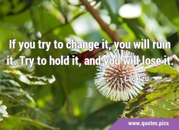 If you try to change it, you will ruin it. Try to hold it, and you will lose …