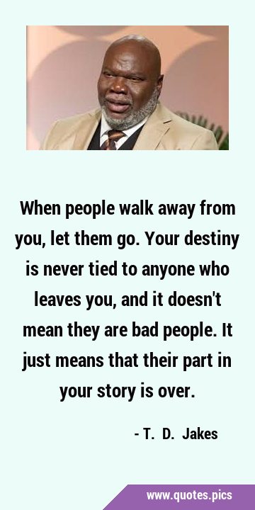 When people walk away from you, let them go. Your destiny is never tied to anyone who leaves you, …