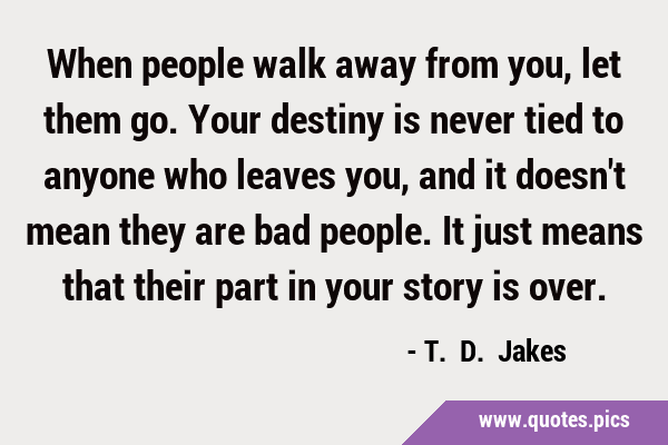 When people walk away from you, let them go. Your destiny is never tied to anyone who leaves you, …