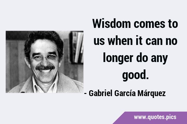 Wisdom comes to us when it can no longer do any …