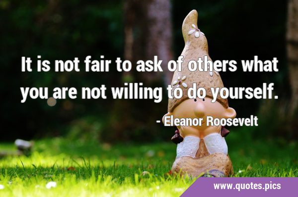 It is not fair to ask of others what you are not willing to do …