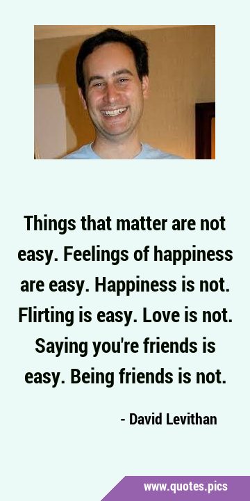 Things that matter are not easy. Feelings of happiness are easy. Happiness is not. Flirting is …