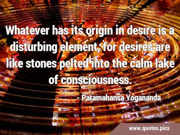 Whatever has its origin in desire is a disturbing element, for desires are like stones pelted into …