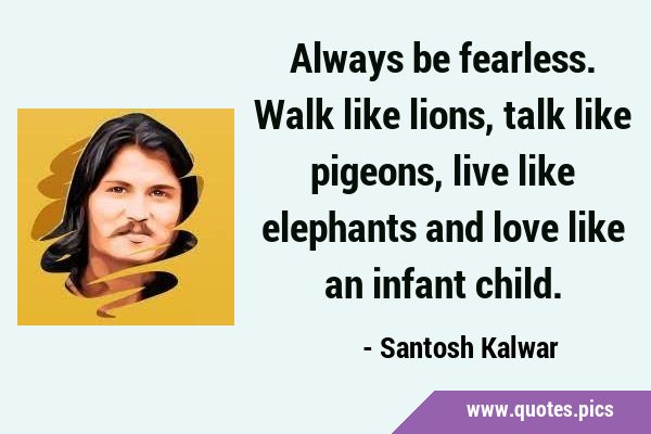 Always be fearless. Walk like lions, talk like pigeons, live like elephants and love like an infant …