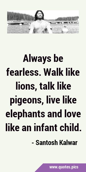 Always be fearless. Walk like lions, talk like pigeons, live like elephants and love like an infant …