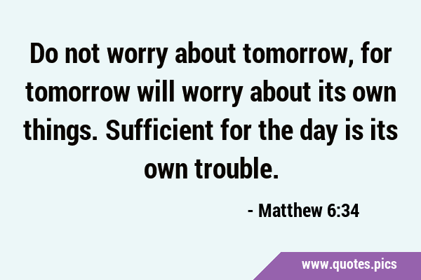 Do not worry about tomorrow, for tomorrow will worry about its own things. Sufficient for the day …