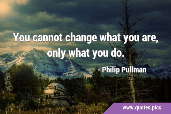 You cannot change what you are, only what you …