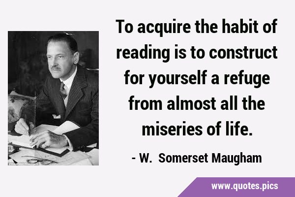 To acquire the habit of reading is to construct for yourself a refuge from almost all the miseries …