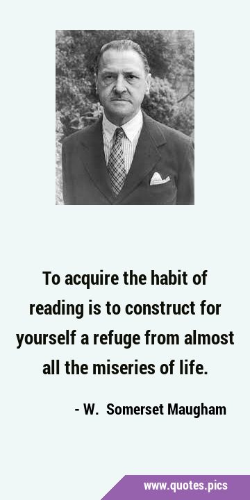 To acquire the habit of reading is to construct for yourself a refuge from almost all the miseries …