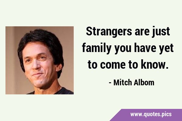 Strangers are just family you have yet to come to …