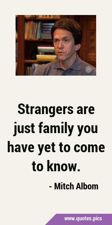Strangers are just family you have yet to come to …