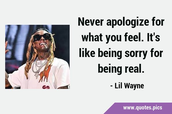 Never apologize for what you feel. It