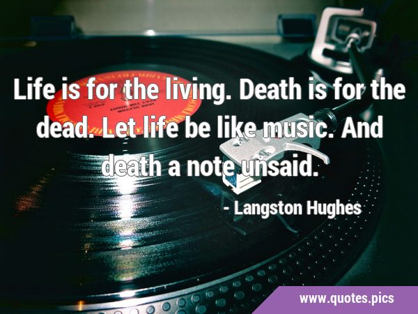 Life is for the living. Death is for the dead. Let life be like music. And death a note …