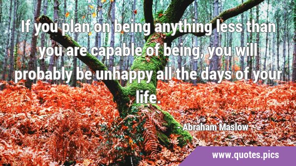 If you plan on being anything less than you are capable of being, you will probably be unhappy all …