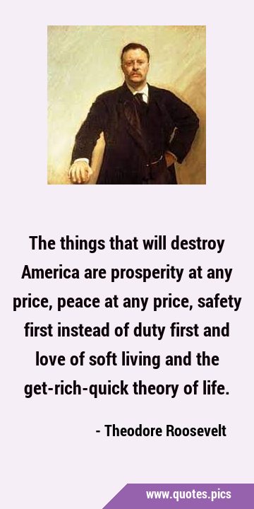 The things that will destroy America are prosperity at any price, peace at any price, safety first …