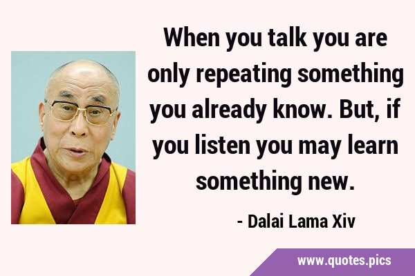 When you talk you are only repeating something you already know. But, if you listen you may learn …