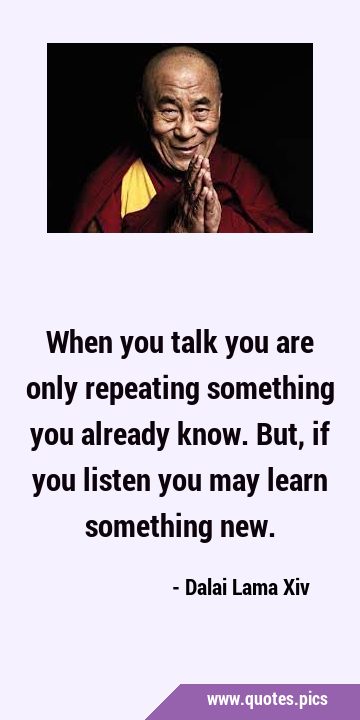 When you talk you are only repeating something you already know. But, if you listen you may learn …