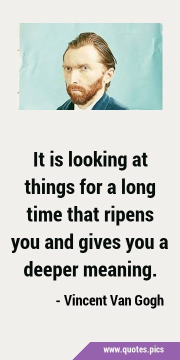 It is looking at things for a long time that ripens you and gives you a deeper …