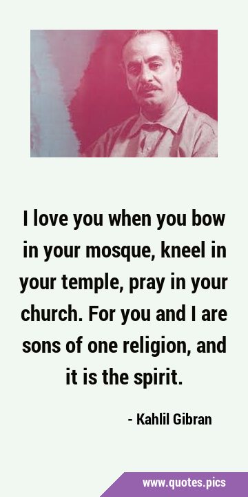 I love you when you bow in your mosque, kneel in your temple, pray in your church. For you and I …