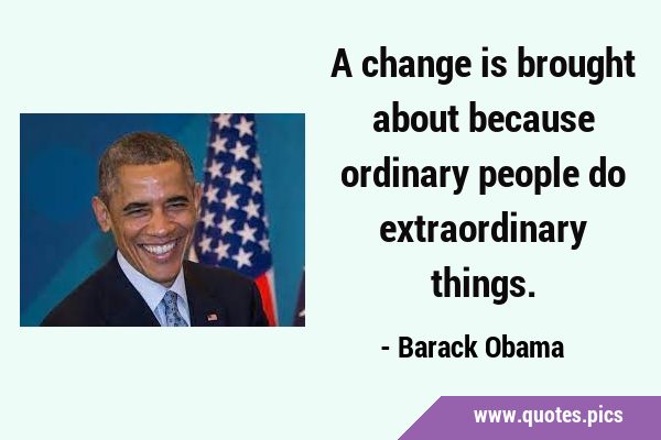 A change is brought about because ordinary people do extraordinary …