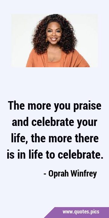 The more you praise and celebrate your life, the more there is in life to …