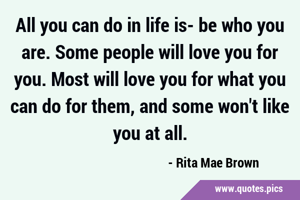 All you can do in life is- be who you are. Some people will love you for you. Most will love you …