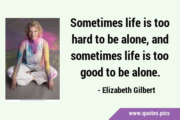 Sometimes life is too hard to be alone, and sometimes life is too good to be …