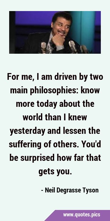 For me, I am driven by two main philosophies: know more today about the world than I knew yesterday …