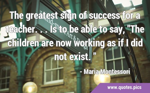 The greatest sign of success for a teacher...is to be able to say, 