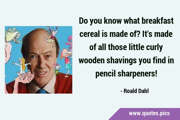 Do you know what breakfast cereal is made of? It's made of all those little curly wooden shavings …