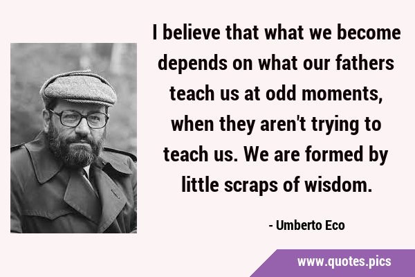 I believe that what we become depends on what our fathers teach us at odd moments, when they aren