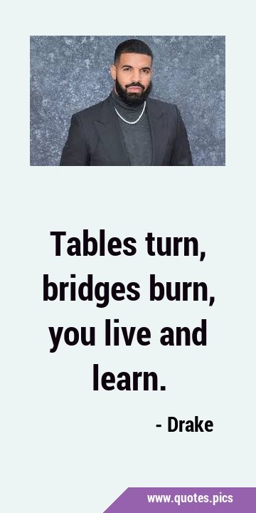 Tables turn, bridges burn, you live and …