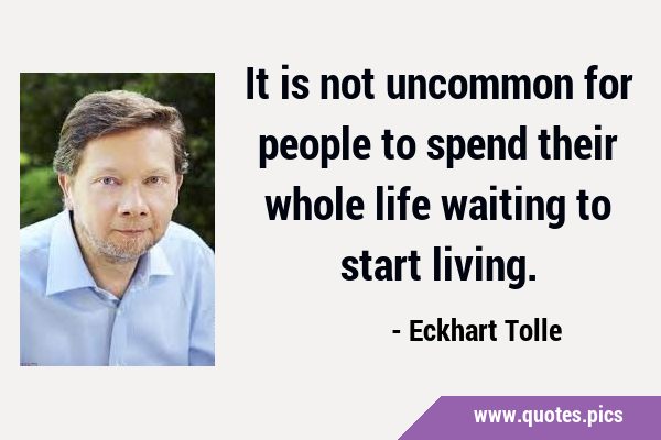It is not uncommon for people to spend their whole life waiting to start …
