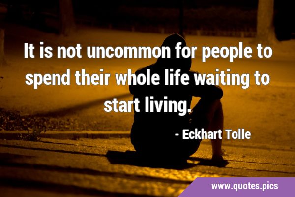 It is not uncommon for people to spend their whole life waiting to start …