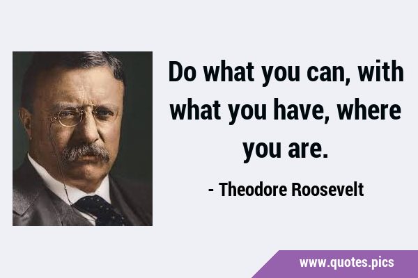 Do what you can, with what you have, where you …